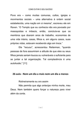 COMO EVITAR O SEU SUICÍDIO
[ 101 ]
Povo era – como muitas comunas, cultos, igrejas e
movimentos sociais – uma alternativa à ordem social
estabelecida, uma nação em si mesma”, escreveu ele em
Raven. “O Templo que eu conhecia não era povoado por
masoquistas e imbecis, então, concluía-se que os
membros que doaram anos de trabalho, economias de
uma vida inteira, casas, filhos e, em alguns casos, suas
próprias vidas, estavam recebendo algo em troca.”
Ele "recuou", acrescentou Reiterman, "quando
pessoas de fora assumiram a atitude de que eles ou seus
filhos jamais seriam loucos ou vulneráveis o suficiente para
se juntar a tal organização. Tal complacência é uma
autoilusão." [11]
26 aula - Nem um dia a mais nem um dia a menos
Rotineiramente eu oro assim
Não permita que algo antecipe minha morte, meu
Deus. Nem também quero forçar a natureza para viver
além da conta.
 