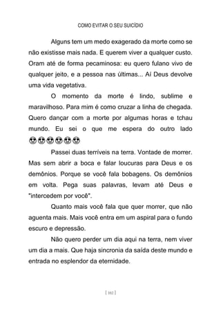 COMO EVITAR O SEU SUICÍDIO
[ 102 ]
Alguns tem um medo exagerado da morte como se
não existisse mais nada. E querem viver a qualquer custo.
Oram até de forma pecaminosa: eu quero fulano vivo de
qualquer jeito, e a pessoa nas últimas... Aí Deus devolve
uma vida vegetativa.
O momento da morte é lindo, sublime e
maravilhoso. Para mim é como cruzar a linha de chegada.
Quero dançar com a morte por algumas horas e tchau
mundo. Eu sei o que me espera do outro lado
😍😍😍😍😍😍
Passei duas terríveis na terra. Vontade de morrer.
Mas sem abrir a boca e falar loucuras para Deus e os
demônios. Porque se você fala bobagens. Os demônios
em volta. Pega suas palavras, levam até Deus e
"intercedem por você".
Quanto mais você fala que quer morrer, que não
aguenta mais. Mais você entra em um aspiral para o fundo
escuro e depressão.
Não quero perder um dia aqui na terra, nem viver
um dia a mais. Que haja sincronia da saída deste mundo e
entrada no esplendor da eternidade.
 