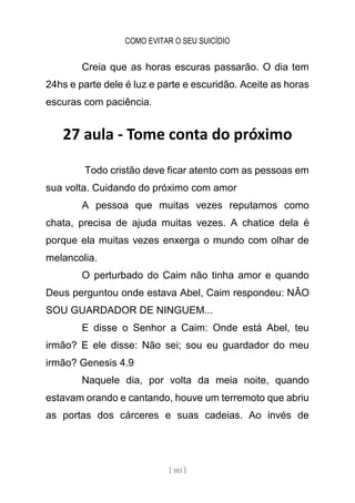 COMO EVITAR O SEU SUICÍDIO
[ 103 ]
Creia que as horas escuras passarão. O dia tem
24hs e parte dele é luz e parte e escuridão. Aceite as horas
escuras com paciência.
27 aula - Tome conta do próximo
Todo cristão deve ficar atento com as pessoas em
sua volta. Cuidando do próximo com amor
A pessoa que muitas vezes reputamos como
chata, precisa de ajuda muitas vezes. A chatice dela é
porque ela muitas vezes enxerga o mundo com olhar de
melancolia.
O perturbado do Caim não tinha amor e quando
Deus perguntou onde estava Abel, Caim respondeu: NÂO
SOU GUARDADOR DE NINGUEM...
E disse o Senhor a Caim: Onde está Abel, teu
irmão? E ele disse: Não sei; sou eu guardador do meu
irmão? Genesis 4.9
Naquele dia, por volta da meia noite, quando
estavam orando e cantando, houve um terremoto que abriu
as portas dos cárceres e suas cadeias. Ao invés de
 