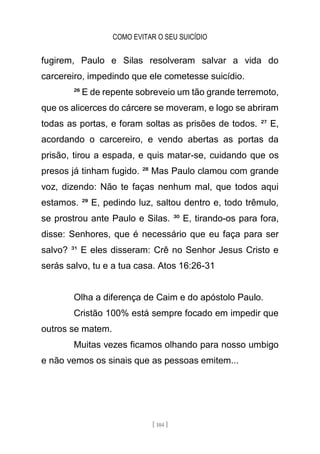 COMO EVITAR O SEU SUICÍDIO
[ 104 ]
fugirem, Paulo e Silas resolveram salvar a vida do
carcereiro, impedindo que ele cometesse suicídio.
²⁶ E de repente sobreveio um tão grande terremoto,
que os alicerces do cárcere se moveram, e logo se abriram
todas as portas, e foram soltas as prisões de todos. ²⁷ E,
acordando o carcereiro, e vendo abertas as portas da
prisão, tirou a espada, e quis matar-se, cuidando que os
presos já tinham fugido. ²⁸ Mas Paulo clamou com grande
voz, dizendo: Não te faças nenhum mal, que todos aqui
estamos. ²⁹ E, pedindo luz, saltou dentro e, todo trêmulo,
se prostrou ante Paulo e Silas. ³⁰ E, tirando-os para fora,
disse: Senhores, que é necessário que eu faça para ser
salvo? ³¹ E eles disseram: Crê no Senhor Jesus Cristo e
serás salvo, tu e a tua casa. Atos 16:26-31
Olha a diferença de Caim e do apóstolo Paulo.
Cristão 100% está sempre focado em impedir que
outros se matem.
Muitas vezes ficamos olhando para nosso umbigo
e não vemos os sinais que as pessoas emitem...
 