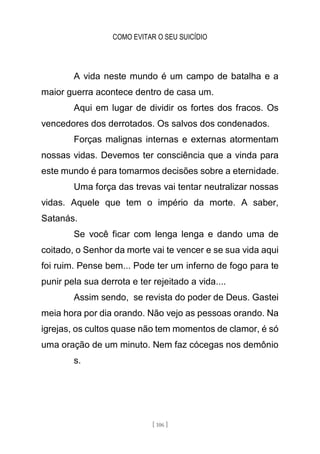 COMO EVITAR O SEU SUICÍDIO
[ 106 ]
A vida neste mundo é um campo de batalha e a
maior guerra acontece dentro de casa um.
Aqui em lugar de dividir os fortes dos fracos. Os
vencedores dos derrotados. Os salvos dos condenados.
Forças malignas internas e externas atormentam
nossas vidas. Devemos ter consciência que a vinda para
este mundo é para tomarmos decisões sobre a eternidade.
Uma força das trevas vai tentar neutralizar nossas
vidas. Aquele que tem o império da morte. A saber,
Satanás.
Se você ficar com lenga lenga e dando uma de
coitado, o Senhor da morte vai te vencer e se sua vida aqui
foi ruim. Pense bem... Pode ter um inferno de fogo para te
punir pela sua derrota e ter rejeitado a vida....
Assim sendo, se revista do poder de Deus. Gastei
meia hora por dia orando. Não vejo as pessoas orando. Na
igrejas, os cultos quase não tem momentos de clamor, é só
uma oração de um minuto. Nem faz cócegas nos demônio
s.
 
