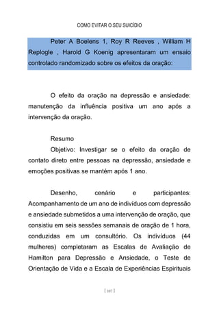 COMO EVITAR O SEU SUICÍDIO
[ 107 ]
Peter A Boelens 1, Roy R Reeves , William H
Replogle , Harold G Koenig apresentaram um ensaio
controlado randomizado sobre os efeitos da oração:
O efeito da oração na depressão e ansiedade:
manutenção da influência positiva um ano após a
intervenção da oração.
Resumo
Objetivo: Investigar se o efeito da oração de
contato direto entre pessoas na depressão, ansiedade e
emoções positivas se mantém após 1 ano.
Desenho, cenário e participantes:
Acompanhamento de um ano de indivíduos com depressão
e ansiedade submetidos a uma intervenção de oração, que
consistiu em seis sessões semanais de oração de 1 hora,
conduzidas em um consultório. Os indivíduos (44
mulheres) completaram as Escalas de Avaliação de
Hamilton para Depressão e Ansiedade, o Teste de
Orientação de Vida e a Escala de Experiências Espirituais
 