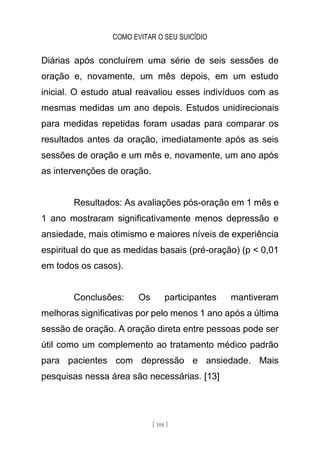 COMO EVITAR O SEU SUICÍDIO
[ 108 ]
Diárias após concluírem uma série de seis sessões de
oração e, novamente, um mês depois, em um estudo
inicial. O estudo atual reavaliou esses indivíduos com as
mesmas medidas um ano depois. Estudos unidirecionais
para medidas repetidas foram usadas para comparar os
resultados antes da oração, imediatamente após as seis
sessões de oração e um mês e, novamente, um ano após
as intervenções de oração.
Resultados: As avaliações pós-oração em 1 mês e
1 ano mostraram significativamente menos depressão e
ansiedade, mais otimismo e maiores níveis de experiência
espiritual do que as medidas basais (pré-oração) (p < 0,01
em todos os casos).
Conclusões: Os participantes mantiveram
melhoras significativas por pelo menos 1 ano após a última
sessão de oração. A oração direta entre pessoas pode ser
útil como um complemento ao tratamento médico padrão
para pacientes com depressão e ansiedade. Mais
pesquisas nessa área são necessárias. [13]
 