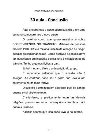 COMO EVITAR O SEU SUICÍDIO
[ 109 ]
30 aula - Conclusão
Aqui encerramos o curso sobre suicídio e em uma
semana começaremos o novo curso
O próximo curso que quero ministrar é sobre
SOBREVIVÊNCIA NO TRÂNSITO. Milhares de pessoas
morrem POR DIA e a maioria foi falta de atenção ao dirigir,
pedalar ou caminhar na rua. Como escrivão de polícia devo
ter investigado em inquérito policial uns 5 mil acidentes de
trânsito. Tenho algumas lições a dar...
Já irei mudar o título e a descrição do grupo.
É importante entender que o suicídio não é
solução. Ao contrário pode ser a porta que leva a um
sofrimento muito mais terrível
O suicídio é uma fuga em a pessoa pula da panela
quente e cai direto no fogo.
Cristianismo, e praticamente todas as demais
religiões preconizam uma consequência sombria para
quem suicida-se.
A Bíblia aponta que isso pode leva-lo ao inferno.
 