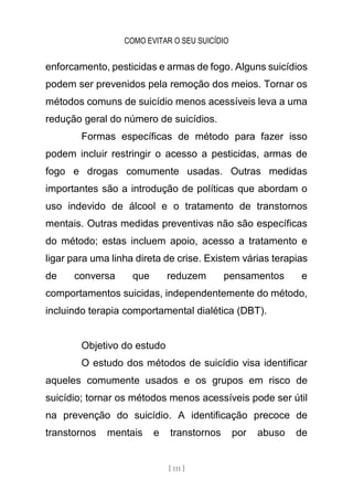 COMO EVITAR O SEU SUICÍDIO
[ 111 ]
enforcamento, pesticidas e armas de fogo. Alguns suicídios
podem ser prevenidos pela remoção dos meios. Tornar os
métodos comuns de suicídio menos acessíveis leva a uma
redução geral do número de suicídios.
Formas específicas de método para fazer isso
podem incluir restringir o acesso a pesticidas, armas de
fogo e drogas comumente usadas. Outras medidas
importantes são a introdução de políticas que abordam o
uso indevido de álcool e o tratamento de transtornos
mentais. Outras medidas preventivas não são específicas
do método; estas incluem apoio, acesso a tratamento e
ligar para uma linha direta de crise. Existem várias terapias
de conversa que reduzem pensamentos e
comportamentos suicidas, independentemente do método,
incluindo terapia comportamental dialética (DBT).
Objetivo do estudo
O estudo dos métodos de suicídio visa identificar
aqueles comumente usados e os grupos em risco de
suicídio; tornar os métodos menos acessíveis pode ser útil
na prevenção do suicídio. A identificação precoce de
transtornos mentais e transtornos por abuso de
 