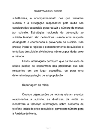 COMO EVITAR O SEU SUICÍDIO
[ 112 ]
substâncias, o acompanhamento dos que tentaram
suicídio e a divulgação responsável pela mídia são
considerados essenciais para reduzir o número de mortes
por suicídio. Estratégias nacionais de prevenção ao
suicídio também são defendidas usando uma resposta
abrangente e coordenada à prevenção do suicídio. Isso
precisa incluir o registro e o monitoramento de suicídios e
tentativas de suicídio, dividindo os números por idade, sexo
e método.
Essas informações permitem que os recursos de
saúde pública se concentrem nos problemas que são
relevantes em um lugar específico, ou para uma
determinada população ou subpopulação.
Reportagem da mídia
Quando organizações de notícias relatam eventos
relacionados a suicídio, as diretrizes da mídia as
incentivam a fornecer informações sobre números de
telefone locais de crise de suicídio, como este número para
a América do Norte.
 