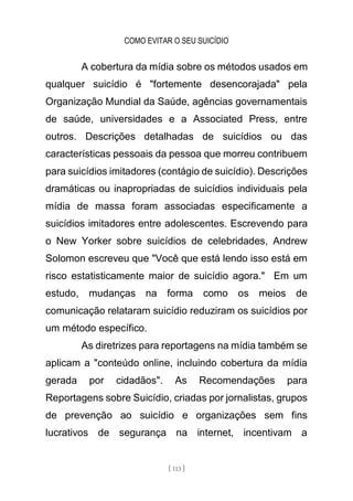 COMO EVITAR O SEU SUICÍDIO
[ 113 ]
A cobertura da mídia sobre os métodos usados em
qualquer suicídio é "fortemente desencorajada" pela
Organização Mundial da Saúde, agências governamentais
de saúde, universidades e a Associated Press, entre
outros. Descrições detalhadas de suicídios ou das
características pessoais da pessoa que morreu contribuem
para suicídios imitadores (contágio de suicídio). Descrições
dramáticas ou inapropriadas de suicídios individuais pela
mídia de massa foram associadas especificamente a
suicídios imitadores entre adolescentes. Escrevendo para
o New Yorker sobre suicídios de celebridades, Andrew
Solomon escreveu que "Você que está lendo isso está em
risco estatisticamente maior de suicídio agora." Em um
estudo, mudanças na forma como os meios de
comunicação relataram suicídio reduziram os suicídios por
um método específico.
As diretrizes para reportagens na mídia também se
aplicam a "conteúdo online, incluindo cobertura da mídia
gerada por cidadãos". As Recomendações para
Reportagens sobre Suicídio, criadas por jornalistas, grupos
de prevenção ao suicídio e organizações sem fins
lucrativos de segurança na internet, incentivam a
 