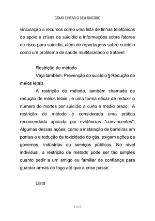 COMO EVITAR O SEU SUICÍDIO
[ 114 ]
vinculação a recursos como uma lista de linhas telefônicas
de apoio a crises de suicídio e informações sobre fatores
de risco para suicídio, além de reportagens sobre suicídio
como um problema de saúde multifacetado e tratável.
Restrição de método
Veja também: Prevenção do suicídio § Redução de
meios letais
A restrição de método, também chamada de
redução de meios letais , é uma forma eficaz de reduzir o
número de mortes por suicídio a curto e médio prazo. A
restrição de método é considerada uma prática
recomendada apoiada por evidências "convincentes".
Algumas dessas ações, como a instalação de barreiras em
pontes e a redução da toxicidade do gás, exigem ações de
governos, indústrias ou serviços públicos. No nível
individual, a restrição de método pode ser tão simples
quanto pedir a um amigo ou familiar de confiança para
guardar armas de fogo até que a crise passe.
Lista
 