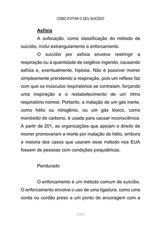 COMO EVITAR O SEU SUICÍDIO
[ 115 ]
Asfixia
A sufocação, como classificação do método de
suicídio, inclui estrangulamento e enforcamento.
O suicídio por asfixia envolve restringir a
respiração ou a quantidade de oxigênio ingerido, causando
asfixia e, eventualmente, hipóxia. Não é possível morrer
simplesmente prendendo a respiração, pois um reflexo faz
com que os músculos respiratórios se contraiam, forçando
uma inspiração e o restabelecimento de um ritmo
respiratório normal. Portanto, a inalação de um gás inerte,
como hélio ou nitrogênio, ou um gás tóxico, como
monóxido de carbono, é usada para causar inconsciência.
A partir de 201, as organizações que apoiam o direito de
morrer promoveram a morte por inalação de hélio, embora
a maioria dos casos que usaram esse método nos EUA
fossem de pessoas com condições psiquiátricas.
Pendurado
O enforcamento é um método comum de suicídio.
O enforcamento envolve o uso de uma ligadura, como uma
corda ou cordão preso a um ponto de ancoragem com a
 