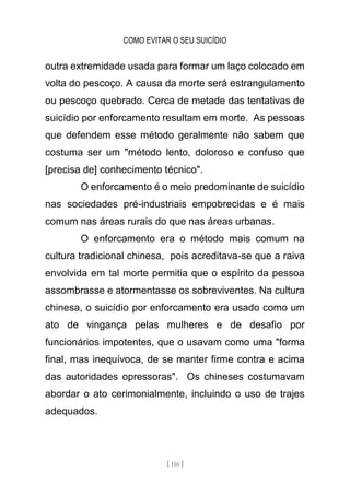 COMO EVITAR O SEU SUICÍDIO
[ 116 ]
outra extremidade usada para formar um laço colocado em
volta do pescoço. A causa da morte será estrangulamento
ou pescoço quebrado. Cerca de metade das tentativas de
suicídio por enforcamento resultam em morte. As pessoas
que defendem esse método geralmente não sabem que
costuma ser um "método lento, doloroso e confuso que
[precisa de] conhecimento técnico".
O enforcamento é o meio predominante de suicídio
nas sociedades pré-industriais empobrecidas e é mais
comum nas áreas rurais do que nas áreas urbanas.
O enforcamento era o método mais comum na
cultura tradicional chinesa, pois acreditava-se que a raiva
envolvida em tal morte permitia que o espírito da pessoa
assombrasse e atormentasse os sobreviventes. Na cultura
chinesa, o suicídio por enforcamento era usado como um
ato de vingança pelas mulheres e de desafio por
funcionários impotentes, que o usavam como uma "forma
final, mas inequívoca, de se manter firme contra e acima
das autoridades opressoras". Os chineses costumavam
abordar o ato cerimonialmente, incluindo o uso de trajes
adequados.
 