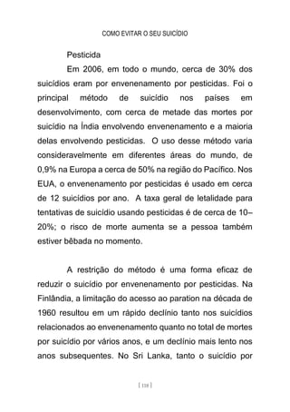 COMO EVITAR O SEU SUICÍDIO
[ 118 ]
Pesticida
Em 2006, em todo o mundo, cerca de 30% dos
suicídios eram por envenenamento por pesticidas. Foi o
principal método de suicídio nos países em
desenvolvimento, com cerca de metade das mortes por
suicídio na Índia envolvendo envenenamento e a maioria
delas envolvendo pesticidas. O uso desse método varia
consideravelmente em diferentes áreas do mundo, de
0,9% na Europa a cerca de 50% na região do Pacífico. Nos
EUA, o envenenamento por pesticidas é usado em cerca
de 12 suicídios por ano. A taxa geral de letalidade para
tentativas de suicídio usando pesticidas é de cerca de 10–
20%; o risco de morte aumenta se a pessoa também
estiver bêbada no momento.
A restrição do método é uma forma eficaz de
reduzir o suicídio por envenenamento por pesticidas. Na
Finlândia, a limitação do acesso ao paration na década de
1960 resultou em um rápido declínio tanto nos suicídios
relacionados ao envenenamento quanto no total de mortes
por suicídio por vários anos, e um declínio mais lento nos
anos subsequentes. No Sri Lanka, tanto o suicídio por
 