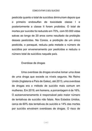 COMO EVITAR O SEU SUICÍDIO
[ 119 ]
pesticida quanto o total de suicídios diminuíram depois que
o primeiro endosulfan de toxicidade classe I e
posteriormente a classe II foram proibidos. O total de
mortes por suicídio foi reduzido em 70%, com 93.000 vidas
salvas ao longo de 20 anos como resultado da proibição
desses pesticidas. Na Coreia, a proibição de um único
pesticida, o paraquat, reduziu pela metade o número de
suicídios por envenenamento por pesticidas e reduziu o
número total de suicídios naquele país.
Overdose de drogas
Uma overdose de drogas envolve tomar uma dose
de uma droga que excede os níveis seguros. No Reino
Unido (Inglaterra e País de Gales), até 2013, uma overdose
de drogas era o método de suicídio mais comum em
mulheres. Em 2019, em homens, a porcentagem é de 16%.
O autoenvenenamento é responsável pelo maior número
de tentativas de suicídio não fatais. Nos Estados Unidos,
cerca de 60% das tentativas de suicídio e 14% das mortes
por suicídio envolvem overdoses de drogas. O risco de
 