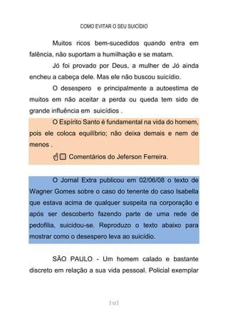 COMO EVITAR O SEU SUICÍDIO
[ 12 ]
Muitos ricos bem-sucedidos quando entra em
falência, não suportam a humilhação e se matam.
Jó foi provado por Deus, a mulher de Jó ainda
encheu a cabeça dele. Mas ele não buscou suicídio.
O desespero e principalmente a autoestima de
muitos em não aceitar a perda ou queda tem sido de
grande influência em suicídios .
O Espírito Santo é fundamental na vida do homem,
pois ele coloca equilíbrio; não deixa demais e nem de
menos .
☝🏻 Comentários do Jeferson Ferreira.
O Jornal Extra publicou em 02/06/08 o texto de
Wagner Gomes sobre o caso do tenente do caso Isabella
que estava acima de qualquer suspeita na corporação e
após ser descoberto fazendo parte de uma rede de
pedofilia, suicidou-se. Reproduzo o texto abaixo para
mostrar como o desespero leva ao suicídio.
SÃO PAULO - Um homem calado e bastante
discreto em relação a sua vida pessoal. Policial exemplar
 