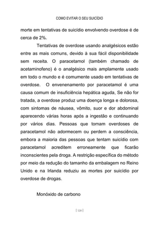 COMO EVITAR O SEU SUICÍDIO
[ 120 ]
morte em tentativas de suicídio envolvendo overdose é de
cerca de 2%.
Tentativas de overdose usando analgésicos estão
entre as mais comuns, devido à sua fácil disponibilidade
sem receita. O paracetamol (também chamado de
acetaminofeno) é o analgésico mais amplamente usado
em todo o mundo e é comumente usado em tentativas de
overdose. O envenenamento por paracetamol é uma
causa comum de insuficiência hepática aguda, Se não for
tratada, a overdose produz uma doença longa e dolorosa,
com sintomas de náusea, vômito, suor e dor abdominal
aparecendo várias horas após a ingestão e continuando
por vários dias. Pessoas que tomam overdoses de
paracetamol não adormecem ou perdem a consciência,
embora a maioria das pessoas que tentam suicídio com
paracetamol acreditem erroneamente que ficarão
inconscientes pela droga. A restrição específica do método
por meio da redução do tamanho da embalagem no Reino
Unido e na Irlanda reduziu as mortes por suicídio por
overdose de drogas.
Monóxido de carbono
 