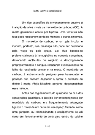 COMO EVITAR O SEU SUICÍDIO
[ 121 ]
Um tipo específico de envenenamento envolve a
inalação de altos níveis de monóxido de carbono (CO). A
morte geralmente ocorre por hipóxia. Uma tentativa não
fatal pode resultar em perda de memória e outros sintomas.
O monóxido de carbono é um gás incolor e
inodoro, portanto, sua presença não pode ser detectada
pela visão ou pelo olfato. Ele atua ligando-se
preferencialmente à hemoglobina na corrente sanguínea,
deslocando moléculas de oxigênio e desoxigenando
progressivamente o sangue, resultando eventualmente na
falha da respiração celular e na morte. O monóxido de
carbono é extremamente perigoso para transeuntes e
pessoas que possam descobrir o corpo; o defensor do
direito à morte, Philip Nitschke, portanto, desaconselhou
esse método.
Antes dos regulamentos de qualidade do ar e dos
conversores catalíticos, o suicídio por envenenamento por
monóxido de carbono era frequentemente alcançado
ligando o motor de um carro em um espaço fechado, como
uma garagem, ou redirecionando o escapamento de um
carro em funcionamento de volta para dentro da cabine
 