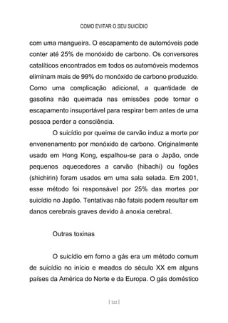 COMO EVITAR O SEU SUICÍDIO
[ 122 ]
com uma mangueira. O escapamento de automóveis pode
conter até 25% de monóxido de carbono. Os conversores
catalíticos encontrados em todos os automóveis modernos
eliminam mais de 99% do monóxido de carbono produzido.
Como uma complicação adicional, a quantidade de
gasolina não queimada nas emissões pode tornar o
escapamento insuportável para respirar bem antes de uma
pessoa perder a consciência.
O suicídio por queima de carvão induz a morte por
envenenamento por monóxido de carbono. Originalmente
usado em Hong Kong, espalhou-se para o Japão, onde
pequenos aquecedores a carvão (hibachi) ou fogões
(shichirin) foram usados em uma sala selada. Em 2001,
esse método foi responsável por 25% das mortes por
suicídio no Japão. Tentativas não fatais podem resultar em
danos cerebrais graves devido à anoxia cerebral.
Outras toxinas
O suicídio em forno a gás era um método comum
de suicídio no início e meados do século XX em alguns
países da América do Norte e da Europa. O gás doméstico
 