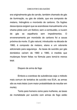 COMO EVITAR O SEU SUICÍDIO
[ 123 ]
era originalmente gás de carvão, também chamado de gás
de iluminação, ou gás de cidade, que era composto de
metano, hidrogênio e monóxido de carbono. Os fogões
dessa época exigiam que se acendesse manualmente uma
chama piloto com um fósforo; sem a combustão, a nuvem
de gás se espalharia sem impedimentos. O
envenenamento por monóxido de carbono foi a causa
próxima da morte. O gás natural, introduzido na década de
1960, é composto de metano, etano e um odorante
adicionado para segurança. As taxas de suicídio por gás
doméstico caíram de 1960 a 1980, à medida que
mudanças foram feitas na fórmula para torná-lo menos
letal.
Disparo de arma de fogo
Embora a overdose de substâncias seja o método
mais comum de tentativa de suicídio nos EUA, as armas
são as mais letais (com maior probabilidade de resultar em
morte).
Tanto para homens como para mulheres, as taxas
de mortalidade por suicídio com armas de fogo estão
 