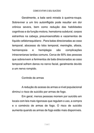 COMO EVITAR O SEU SUICÍDIO
[ 125 ]
Geralmente, a bala será mirada à queima-roupa.
Sobreviver a um tiro autoinfligido pode resultar em dor
crônica severa, bem como redução das habilidades
cognitivas e da função motora, hematoma subdural, corpos
estranhos na cabeça, pneumoencéfalo e vazamentos de
líquido cefalorraquidiano . Para balas direcionadas ao osso
temporal, abscesso do lobo temporal, meningite, afasia,
hemianopsia e hemiplegia são complicações
intracranianas tardias comuns. Cerca de 50% das pessoas
que sobrevivem a ferimentos de bala direcionados ao osso
temporal sofrem danos no nervo facial, geralmente devido
a um nervo rompido.
Controle de armas
A redução do acesso às armas a nível populacional
diminui o risco de suicídio por armas de fogo.
Em geral, menos pessoas morrem por suicídio em
locais com leis mais rigorosas que regulam o uso, a compra
e o comércio de armas de fogo. O risco de suicídio
aumenta quando as armas de fogo estão mais disponíveis.
 
