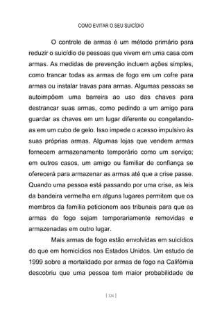 COMO EVITAR O SEU SUICÍDIO
[ 126 ]
O controle de armas é um método primário para
reduzir o suicídio de pessoas que vivem em uma casa com
armas. As medidas de prevenção incluem ações simples,
como trancar todas as armas de fogo em um cofre para
armas ou instalar travas para armas. Algumas pessoas se
autoimpõem uma barreira ao uso das chaves para
destrancar suas armas, como pedindo a um amigo para
guardar as chaves em um lugar diferente ou congelando-
as em um cubo de gelo. Isso impede o acesso impulsivo às
suas próprias armas. Algumas lojas que vendem armas
fornecem armazenamento temporário como um serviço;
em outros casos, um amigo ou familiar de confiança se
oferecerá para armazenar as armas até que a crise passe.
Quando uma pessoa está passando por uma crise, as leis
da bandeira vermelha em alguns lugares permitem que os
membros da família peticionem aos tribunais para que as
armas de fogo sejam temporariamente removidas e
armazenadas em outro lugar.
Mais armas de fogo estão envolvidas em suicídios
do que em homicídios nos Estados Unidos. Um estudo de
1999 sobre a mortalidade por armas de fogo na Califórnia
descobriu que uma pessoa tem maior probabilidade de
 