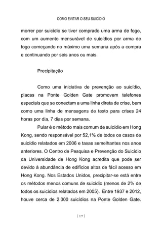 COMO EVITAR O SEU SUICÍDIO
[ 127 ]
morrer por suicídio se tiver comprado uma arma de fogo,
com um aumento mensurável de suicídios por arma de
fogo começando no máximo uma semana após a compra
e continuando por seis anos ou mais.
Precipitação
Como uma iniciativa de prevenção ao suicídio,
placas na Ponte Golden Gate promovem telefones
especiais que se conectam a uma linha direta de crise, bem
como uma linha de mensagens de texto para crises 24
horas por dia, 7 dias por semana.
Pular é o método mais comum de suicídio em Hong
Kong, sendo responsável por 52,1% de todos os casos de
suicídio relatados em 2006 e taxas semelhantes nos anos
anteriores. O Centro de Pesquisa e Prevenção do Suicídio
da Universidade de Hong Kong acredita que pode ser
devido à abundância de edifícios altos de fácil acesso em
Hong Kong. Nos Estados Unidos, precipitar-se está entre
os métodos menos comuns de suicídio (menos de 2% de
todos os suicídios relatados em 2005). Entre 1937 e 2012,
houve cerca de 2.000 suicídios na Ponte Golden Gate.
 
