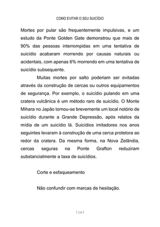 COMO EVITAR O SEU SUICÍDIO
[ 128 ]
Mortes por pular são frequentemente impulsivas, e um
estudo da Ponte Golden Gate demonstrou que mais de
90% das pessoas interrompidas em uma tentativa de
suicídio acabaram morrendo por causas naturais ou
acidentais, com apenas 6% morrendo em uma tentativa de
suicídio subsequente.
Muitas mortes por salto poderiam ser evitadas
através da construção de cercas ou outros equipamentos
de segurança. Por exemplo, o suicídio pulando em uma
cratera vulcânica é um método raro de suicídio. O Monte
Mihara no Japão tornou-se brevemente um local notório de
suicídio durante a Grande Depressão, após relatos da
mídia de um suicídio lá. Suicídios imitadores nos anos
seguintes levaram à construção de uma cerca protetora ao
redor da cratera. Da mesma forma, na Nova Zelândia,
cercas seguras na Ponte Grafton reduziram
substancialmente a taxa de suicídios.
Corte e esfaqueamento
Não confundir com marcas de hesitação.
 