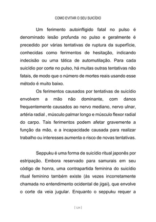 COMO EVITAR O SEU SUICÍDIO
[ 129 ]
Um ferimento autoinfligido fatal no pulso é
denominado lesão profunda no pulso e geralmente é
precedido por várias tentativas de ruptura da superfície,
conhecidas como ferimentos de hesitação, indicando
indecisão ou uma tática de automutilação. Para cada
suicídio por corte no pulso, há muitas outras tentativas não
fatais, de modo que o número de mortes reais usando esse
método é muito baixo.
Os ferimentos causados por tentativas de suicídio
envolvem a mão não dominante, com danos
frequentemente causados ao nervo mediano, nervo ulnar,
artéria radial , músculo palmar longo e músculo flexor radial
do carpo. Tais ferimentos podem afetar gravemente a
função da mão, e a incapacidade causada para realizar
trabalho ou interesses aumenta o risco de novas tentativas.
Seppuku é uma forma de suicídio ritual japonês por
estripação. Embora reservado para samurais em seu
código de honra, uma contrapartida feminina do suicídio
ritual feminino também existe (às vezes incorretamente
chamada no entendimento ocidental de jigai), que envolve
o corte da veia jugular. Enquanto o seppuku requer a
 
