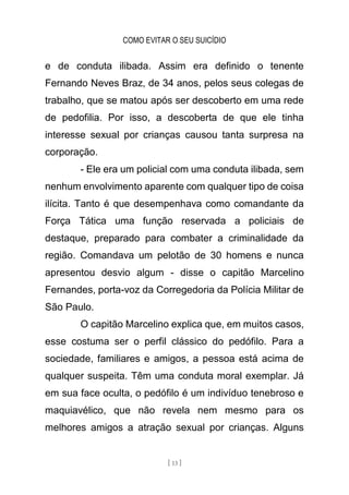 COMO EVITAR O SEU SUICÍDIO
[ 13 ]
e de conduta ilibada. Assim era definido o tenente
Fernando Neves Braz, de 34 anos, pelos seus colegas de
trabalho, que se matou após ser descoberto em uma rede
de pedofilia. Por isso, a descoberta de que ele tinha
interesse sexual por crianças causou tanta surpresa na
corporação.
- Ele era um policial com uma conduta ilibada, sem
nenhum envolvimento aparente com qualquer tipo de coisa
ilícita. Tanto é que desempenhava como comandante da
Força Tática uma função reservada a policiais de
destaque, preparado para combater a criminalidade da
região. Comandava um pelotão de 30 homens e nunca
apresentou desvio algum - disse o capitão Marcelino
Fernandes, porta-voz da Corregedoria da Polícia Militar de
São Paulo.
O capitão Marcelino explica que, em muitos casos,
esse costuma ser o perfil clássico do pedófilo. Para a
sociedade, familiares e amigos, a pessoa está acima de
qualquer suspeita. Têm uma conduta moral exemplar. Já
em sua face oculta, o pedófilo é um indivíduo tenebroso e
maquiavélico, que não revela nem mesmo para os
melhores amigos a atração sexual por crianças. Alguns
 