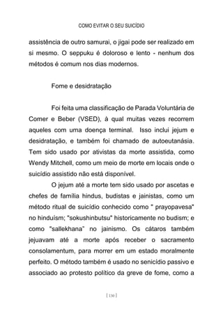COMO EVITAR O SEU SUICÍDIO
[ 130 ]
assistência de outro samurai, o jigai pode ser realizado em
si mesmo. O seppuku é doloroso e lento - nenhum dos
métodos é comum nos dias modernos.
Fome e desidratação
Foi feita uma classificação de Parada Voluntária de
Comer e Beber (VSED), à qual muitas vezes recorrem
aqueles com uma doença terminal. Isso inclui jejum e
desidratação, e também foi chamado de autoeutanásia.
Tem sido usado por ativistas da morte assistida, como
Wendy Mitchell, como um meio de morte em locais onde o
suicídio assistido não está disponível.
O jejum até a morte tem sido usado por ascetas e
chefes de família hindus, budistas e jainistas, como um
método ritual de suicídio conhecido como " prayopavesa"
no hinduísm; "sokushinbutsu" historicamente no budism; e
como "sallekhana” no jainismo. Os cátaros também
jejuavam até a morte após receber o sacramento
consolamentum, para morrer em um estado moralmente
perfeito. O método também é usado no senicídio passivo e
associado ao protesto político da greve de fome, como a
 