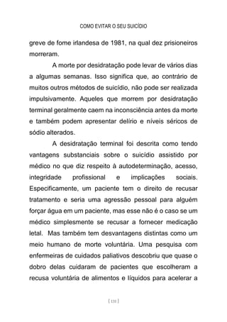 COMO EVITAR O SEU SUICÍDIO
[ 131 ]
greve de fome irlandesa de 1981, na qual dez prisioneiros
morreram.
A morte por desidratação pode levar de vários dias
a algumas semanas. Isso significa que, ao contrário de
muitos outros métodos de suicídio, não pode ser realizada
impulsivamente. Aqueles que morrem por desidratação
terminal geralmente caem na inconsciência antes da morte
e também podem apresentar delírio e níveis séricos de
sódio alterados.
A desidratação terminal foi descrita como tendo
vantagens substanciais sobre o suicídio assistido por
médico no que diz respeito à autodeterminação, acesso,
integridade profissional e implicações sociais.
Especificamente, um paciente tem o direito de recusar
tratamento e seria uma agressão pessoal para alguém
forçar água em um paciente, mas esse não é o caso se um
médico simplesmente se recusar a fornecer medicação
letal. Mas também tem desvantagens distintas como um
meio humano de morte voluntária. Uma pesquisa com
enfermeiras de cuidados paliativos descobriu que quase o
dobro delas cuidaram de pacientes que escolheram a
recusa voluntária de alimentos e líquidos para acelerar a
 