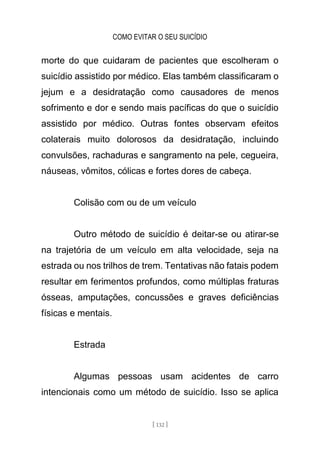 COMO EVITAR O SEU SUICÍDIO
[ 132 ]
morte do que cuidaram de pacientes que escolheram o
suicídio assistido por médico. Elas também classificaram o
jejum e a desidratação como causadores de menos
sofrimento e dor e sendo mais pacíficas do que o suicídio
assistido por médico. Outras fontes observam efeitos
colaterais muito dolorosos da desidratação, incluindo
convulsões, rachaduras e sangramento na pele, cegueira,
náuseas, vômitos, cólicas e fortes dores de cabeça.
Colisão com ou de um veículo
Outro método de suicídio é deitar-se ou atirar-se
na trajetória de um veículo em alta velocidade, seja na
estrada ou nos trilhos de trem. Tentativas não fatais podem
resultar em ferimentos profundos, como múltiplas fraturas
ósseas, amputações, concussões e graves deficiências
físicas e mentais.
Estrada
Algumas pessoas usam acidentes de carro
intencionais como um método de suicídio. Isso se aplica
 