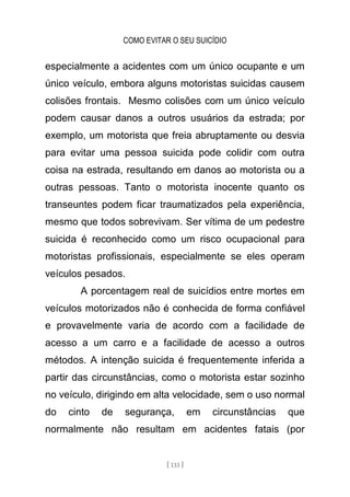 COMO EVITAR O SEU SUICÍDIO
[ 133 ]
especialmente a acidentes com um único ocupante e um
único veículo, embora alguns motoristas suicidas causem
colisões frontais. Mesmo colisões com um único veículo
podem causar danos a outros usuários da estrada; por
exemplo, um motorista que freia abruptamente ou desvia
para evitar uma pessoa suicida pode colidir com outra
coisa na estrada, resultando em danos ao motorista ou a
outras pessoas. Tanto o motorista inocente quanto os
transeuntes podem ficar traumatizados pela experiência,
mesmo que todos sobrevivam. Ser vítima de um pedestre
suicida é reconhecido como um risco ocupacional para
motoristas profissionais, especialmente se eles operam
veículos pesados.
A porcentagem real de suicídios entre mortes em
veículos motorizados não é conhecida de forma confiável
e provavelmente varia de acordo com a facilidade de
acesso a um carro e a facilidade de acesso a outros
métodos. A intenção suicida é frequentemente inferida a
partir das circunstâncias, como o motorista estar sozinho
no veículo, dirigindo em alta velocidade, sem o uso normal
do cinto de segurança, em circunstâncias que
normalmente não resultam em acidentes fatais (por
 