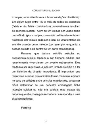 COMO EVITAR O SEU SUICÍDIO
[ 134 ]
exemplo, uma estrada reta e boas condições climáticas).
Em algum lugar entre 1% e 10% de todos os acidentes
(fatais e não fatais combinados) provavelmente resultam
de intenção suicida. Além de um veículo ser usado como
um método (por exemplo, causando deliberadamente um
acidente), um veículo pode ser o local de uma tentativa de
suicídio usando outro método (por exemplo, enquanto a
pessoa suicida está dentro de um carro estacionado).
Pessoas que tentam suicídio veicular ou
assassinato-suicídio tendem a ser homens adultos que
recentemente vivenciaram um evento estressante. Eles
tendem a ser impulsivos, a já terem tentado suicídio e a ter
um histórico de direção imprudente. É improvável que
motoristas suicidas estejam bêbados no momento, embora
no caso de colisões entre veículos e pedestres, possa ser
difícil determinar se um pedestre embriagado tinha
intenção suicida ou não era suicida, mas estava tão
bêbado que não conseguia reconhecer e responder a uma
situação perigosa.
Ferrovia
 