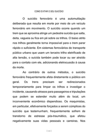 COMO EVITAR O SEU SUICÍDIO
[ 135 ]
O suicídio ferroviário é uma automutilação
deliberada que resulta em morte por meio de um veículo
ferroviário em movimento. O suicídio ocorre quando um
trem que se aproxima atinge um pedestre suicida que salta,
deita, vagueia ou fica em pé sobre os trilhos. O baixo atrito
nos trilhos geralmente torna impossível para o trem parar
rápido o suficiente. Em sistemas ferroviários de transporte
público urbano que usam um terceiro trilho eletrificado de
alta tensão, o suicida também pode tocar ou ser atraído
para o contato com ele, adicionando eletrocussão à causa
da morte.
Ao contrário de outros métodos, o suicídio
ferroviário frequentemente afeta diretamente o público em
geral. Os trens precisam ser redirecionados
temporariamente para limpar os trilhos e investigar o
incidente, causando atrasos para passageiros e tripulações
que podem se estender muito além do local, um
inconveniente econômico dispendioso. Os maquinistas,
em particular, efetivamente forçados a serem cúmplices do
suicídio que testemunham, frequentemente sofrem de
transtorno de estresse pós-traumático, que afetou
negativamente suas vidas pessoais e carreiras. Nos
 