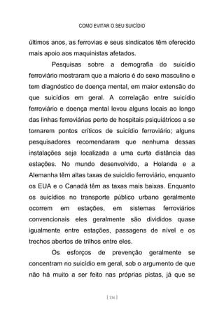 COMO EVITAR O SEU SUICÍDIO
[ 136 ]
últimos anos, as ferrovias e seus sindicatos têm oferecido
mais apoio aos maquinistas afetados.
Pesquisas sobre a demografia do suicídio
ferroviário mostraram que a maioria é do sexo masculino e
tem diagnóstico de doença mental, em maior extensão do
que suicídios em geral. A correlação entre suicídio
ferroviário e doença mental levou alguns locais ao longo
das linhas ferroviárias perto de hospitais psiquiátricos a se
tornarem pontos críticos de suicídio ferroviário; alguns
pesquisadores recomendaram que nenhuma dessas
instalações seja localizada a uma curta distância das
estações. No mundo desenvolvido, a Holanda e a
Alemanha têm altas taxas de suicídio ferroviário, enquanto
os EUA e o Canadá têm as taxas mais baixas. Enquanto
os suicídios no transporte público urbano geralmente
ocorrem em estações, em sistemas ferroviários
convencionais eles geralmente são divididos quase
igualmente entre estações, passagens de nível e os
trechos abertos de trilhos entre eles.
Os esforços de prevenção geralmente se
concentram no suicídio em geral, sob o argumento de que
não há muito a ser feito nas próprias pistas, já que se
 