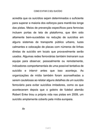 COMO EVITAR O SEU SUICÍDIO
[ 137 ]
acredita que os suicídios sejam determinados o suficiente
para superar a maioria dos esforços para mantê-los longe
das pistas. Meios de prevenção específicos para ferrovias
incluem portas de tela de plataforma, que têm sido
altamente bem-sucedidas na redução de suicídios em
alguns sistemas de transporte público urbano, luzes
calmantes e colocação de placas com números de linhas
diretas de suicídio em locais que provavelmente serão
usados. Algumas redes ferroviárias também treinaram sua
equipe para observar, pessoalmente ou remotamente,
indicadores comportamentais de uma possível tentativa de
suicídio e intervir antes que isso aconteça. As
organizações de mídia também foram aconselhadas a
serem cautelosas ao relatar alguns detalhes de um suicídio
ferroviário para evitar suicídios imitadores, como os que
aconteceram depois que o goleiro de futebol alemão
Robert Enke tirou a própria vida nas pistas em 2009, um
suicídio amplamente coberto pela mídia europeia.
Ar
 