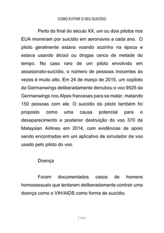COMO EVITAR O SEU SUICÍDIO
[ 138 ]
Perto do final do século XX, um ou dois pilotos nos
EUA morreram por suicídio em aeronaves a cada ano. O
piloto geralmente estava voando sozinho na época e
estava usando álcool ou drogas cerca de metade do
tempo. No caso raro de um piloto envolvido em
assassinato-suicídio, o número de pessoas inocentes às
vezes é muito alto. Em 24 de março de 2015, um copiloto
da Germanwings deliberadamente derrubou o voo 9525 da
Germanwings nos Alpes franceses para se matar, matando
150 pessoas com ele. O suicídio do piloto também foi
proposto como uma causa potencial para o
desaparecimento e posterior destruição do voo 370 da
Malaysian Airlines em 2014, com evidências de apoio
sendo encontradas em um aplicativo de simulador de voo
usado pelo piloto do voo.
Doença
Foram documentados casos de homens
homossexuais que tentaram deliberadamente contrair uma
doença como o VIH/AIDS como forma de suicídio.
 