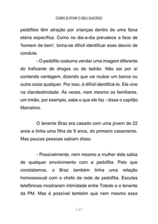 COMO EVITAR O SEU SUICÍDIO
[ 14 ]
pedófilos têm atração por crianças dentro de uma faixa
etária específica. Como no dia-a-dia prevalece a face de
'homem de bem', torna-se difícil identificar esse desvio de
conduta.
- O pedófilo costuma vender uma imagem diferente
do traficante de drogas ou do ladrão. Não sai por aí
contando vantagem, dizendo que vai roubar um banco ou
outra coisa qualquer. Por isso, é difícil identificá-lo. Ele vive
na clandestinidade. Às vezes, nem mesmo os familiares,
um irmão, por exemplo, sabe o que ele faz - disse o capitão
Marcelino.
O tenente Braz era casado com uma jovem de 22
anos e tinha uma filha de 9 anos, do primeiro casamento.
Mas poucas pessoas sabiam disso.
- Possivelmente, nem mesmo a mulher dele sabia
de qualquer envolvimento com a pedofilia. Pelo que
constatamos, o Braz também tinha uma relação
homossexual com o chefe da rede de pedofilia. Escutas
telefônicas mostraram intimidade entre Toledo e o tenente
da PM. Mas é possível também que nem mesmo essa
 