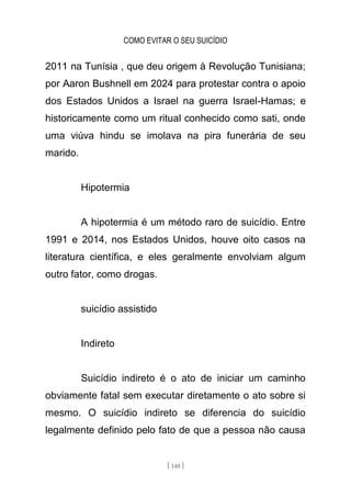 COMO EVITAR O SEU SUICÍDIO
[ 140 ]
2011 na Tunísia , que deu origem à Revolução Tunisiana;
por Aaron Bushnell em 2024 para protestar contra o apoio
dos Estados Unidos a Israel na guerra Israel-Hamas; e
historicamente como um ritual conhecido como sati, onde
uma viúva hindu se imolava na pira funerária de seu
marido.
Hipotermia
A hipotermia é um método raro de suicídio. Entre
1991 e 2014, nos Estados Unidos, houve oito casos na
literatura científica, e eles geralmente envolviam algum
outro fator, como drogas.
suicídio assistido
Indireto
Suicídio indireto é o ato de iniciar um caminho
obviamente fatal sem executar diretamente o ato sobre si
mesmo. O suicídio indireto se diferencia do suicídio
legalmente definido pelo fato de que a pessoa não causa
 