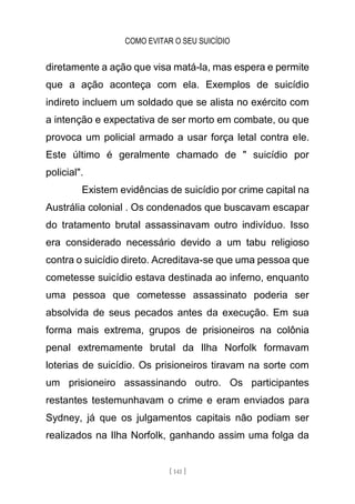 COMO EVITAR O SEU SUICÍDIO
[ 141 ]
diretamente a ação que visa matá-la, mas espera e permite
que a ação aconteça com ela. Exemplos de suicídio
indireto incluem um soldado que se alista no exército com
a intenção e expectativa de ser morto em combate, ou que
provoca um policial armado a usar força letal contra ele.
Este último é geralmente chamado de " suicídio por
policial".
Existem evidências de suicídio por crime capital na
Austrália colonial . Os condenados que buscavam escapar
do tratamento brutal assassinavam outro indivíduo. Isso
era considerado necessário devido a um tabu religioso
contra o suicídio direto. Acreditava-se que uma pessoa que
cometesse suicídio estava destinada ao inferno, enquanto
uma pessoa que cometesse assassinato poderia ser
absolvida de seus pecados antes da execução. Em sua
forma mais extrema, grupos de prisioneiros na colônia
penal extremamente brutal da Ilha Norfolk formavam
loterias de suicídio. Os prisioneiros tiravam na sorte com
um prisioneiro assassinando outro. Os participantes
restantes testemunhavam o crime e eram enviados para
Sydney, já que os julgamentos capitais não podiam ser
realizados na Ilha Norfolk, ganhando assim uma folga da
 