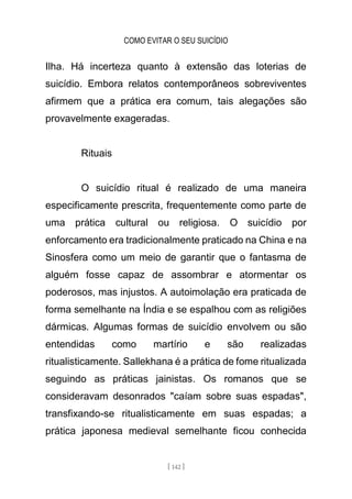 COMO EVITAR O SEU SUICÍDIO
[ 142 ]
Ilha. Há incerteza quanto à extensão das loterias de
suicídio. Embora relatos contemporâneos sobreviventes
afirmem que a prática era comum, tais alegações são
provavelmente exageradas.
Rituais
O suicídio ritual é realizado de uma maneira
especificamente prescrita, frequentemente como parte de
uma prática cultural ou religiosa. O suicídio por
enforcamento era tradicionalmente praticado na China e na
Sinosfera como um meio de garantir que o fantasma de
alguém fosse capaz de assombrar e atormentar os
poderosos, mas injustos. A autoimolação era praticada de
forma semelhante na Índia e se espalhou com as religiões
dármicas. Algumas formas de suicídio envolvem ou são
entendidas como martírio e são realizadas
ritualisticamente. Sallekhana é a prática de fome ritualizada
seguindo as práticas jainistas. Os romanos que se
consideravam desonrados "caíam sobre suas espadas",
transfixando-se ritualisticamente em suas espadas; a
prática japonesa medieval semelhante ficou conhecida
 