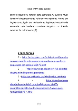 COMO EVITAR O SEU SUICÍDIO
[ 143 ]
como seppuku ou harakiri para samurais. O suicídio ritual
feminino (incorretamente referido em algumas fontes em
inglês como jigai) era realizado no Japão por esposas de
samurais que haviam cometido seppuku ou trazido
desonra de outra forma. [3]
REFERÊNCIAS
1 - https://extra.globo.com/noticias/brasil/tenente-
do-caso-isabella-estava-acima-de-qualquer-suspeita-na-
corporacao-diz-capitao-520575.html
2 - https://news.uga.edu/one-in-five-suicides-
involve-intimate-partner-problems/
3 - https://en.wikipedia.org/wiki/Suicide_methods
4 - https://www.business-
standard.com/article/current-affairs/over-16-000-
committed-suicide-due-to-bankruptcy-in-3-years-govt-
122020900878_1.html
 