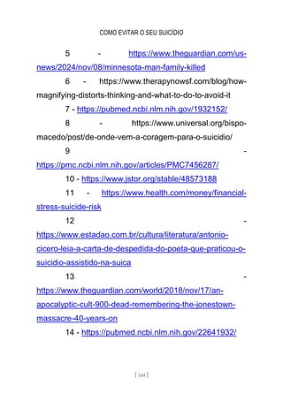 COMO EVITAR O SEU SUICÍDIO
[ 144 ]
5 - https://www.theguardian.com/us-
news/2024/nov/08/minnesota-man-family-killed
6 - https://www.therapynowsf.com/blog/how-
magnifying-distorts-thinking-and-what-to-do-to-avoid-it
7 - https://pubmed.ncbi.nlm.nih.gov/1932152/
8 - https://www.universal.org/bispo-
macedo/post/de-onde-vem-a-coragem-para-o-suicidio/
9 -
https://pmc.ncbi.nlm.nih.gov/articles/PMC7456287/
10 - https://www.jstor.org/stable/48573188
11 - https://www.health.com/money/financial-
stress-suicide-risk
12 -
https://www.estadao.com.br/cultura/literatura/antonio-
cicero-leia-a-carta-de-despedida-do-poeta-que-praticou-o-
suicidio-assistido-na-suica
13 -
https://www.theguardian.com/world/2018/nov/17/an-
apocalyptic-cult-900-dead-remembering-the-jonestown-
massacre-40-years-on
14 - https://pubmed.ncbi.nlm.nih.gov/22641932/
 