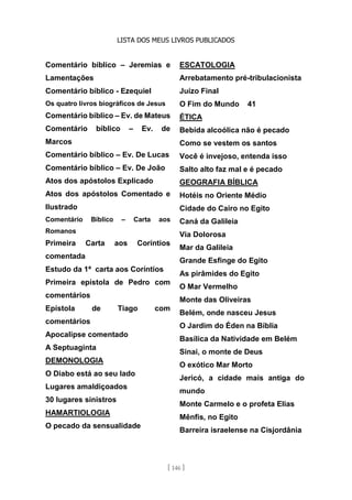 LISTA DOS MEUS LIVROS PUBLICADOS
[ 146 ]
Comentário bíblico – Jeremias e
Lamentações
Comentário bíblico - Ezequiel
Os quatro livros biográficos de Jesus
Comentário bíblico – Ev. de Mateus
Comentário bíblico – Ev. de
Marcos
Comentário bíblico – Ev. De Lucas
Comentário bíblico – Ev. De João
Atos dos apóstolos Explicado
Atos dos apóstolos Comentado e
Ilustrado
Comentário Bíblico – Carta aos
Romanos
Primeira Carta aos Coríntios
comentada
Estudo da 1ª carta aos Coríntios
Primeira epístola de Pedro com
comentários
Epístola de Tiago com
comentários
Apocalipse comentado
A Septuaginta
DEMONOLOGIA
O Diabo está ao seu lado
Lugares amaldiçoados
30 lugares sinistros
HAMARTIOLOGIA
O pecado da sensualidade
ESCATOLOGIA
Arrebatamento pré-tribulacionista
Juízo Final
O Fim do Mundo 41
ÉTICA
Bebida alcoólica não é pecado
Como se vestem os santos
Você é invejoso, entenda isso
Salto alto faz mal e é pecado
GEOGRAFIA BÍBLICA
Hotéis no Oriente Médio
Cidade do Cairo no Egito
Caná da Galileia
Via Dolorosa
Mar da Galileia
Grande Esfinge do Egito
As pirâmides do Egito
O Mar Vermelho
Monte das Oliveiras
Belém, onde nasceu Jesus
O Jardim do Éden na Bíblia
Basílica da Natividade em Belém
Sinai, o monte de Deus
O exótico Mar Morto
Jericó, a cidade mais antiga do
mundo
Monte Carmelo e o profeta Elias
Mênfis, no Egito
Barreira israelense na Cisjordânia
 