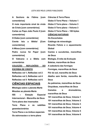 LISTA DOS MEUS LIVROS PUBLICADOS
[ 148 ]
A Senhora de Fátima [com
comentários]
O mais importante sinal da vinda
de Cristo [com comentários]
Cartas ao Papa João Paulo II [com
comentários]
O Diabo [com comentários]
Crente leia a Bíblia! [Com
comentários]
A Missa [com comentários]
Pedro nunca foi Papa! [com
comentários]
O Vaticano e a Bíblia com
comentários
COLEÇÃO REFLEXÕES DO
ESCRIBA DE CRISTO
Reflexões vol 1, Reflexões vol 2
Reflexões vol 3, Reflexões vol 4
Reflexões vol 5 Reflexões vol 6
CIÊNCIAS ESPACIAIS
Mitologia sobre o planeta Marte
Missões ao planeta Marte
ISS – Estação Espacial
Internacional – Maravilha de Deus
Terra plana dos insensatos
Terra Plana e os satélites
geoestacionários
Terra Plana e os ônibus espaciais
Os astronautas e a terra plana
Ciências X Terra Plana
Globo X Terra Plana – Volume 1
Globo X Terra plana – Volume 3
Globo X Terra plana – Volume 3
Globo X Terra Plana – 100 lições
CIÊNCIAS NATURAIS
Os Escochatos
Catálogo de mineralogia
Ricardo Felício e o aquecimento
Global
Cactos e suculentas, maravilhas
de Deus
Biologia, O mito da Evolução
Baleias, maravilhas de Deus
A sabedoria das formigas
Formigas, maravilhas de Deus
Pôr do sol, maravilha de Deus
Abelha sem ferrão, maravilha de
Deus
As palmeiras, maravilhas de Deus
Orquídeas, maravilhas de Deus
Camelos e dromedários,
maravilhas de Deus
101 maravilhas de Deus, Volume 1
101 maravilhas de Deus, Volume 2
101 maravilhas de Deus, Volume 3
101 maravilhas de Deus, Volume 4
101 maravilhas de Deus, Volume 5
101 maravilhas de Deus, Volume 6
 