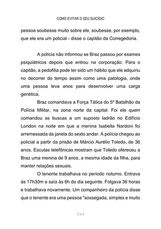 COMO EVITAR O SEU SUICÍDIO
[ 15 ]
pessoa soubesse muito sobre ele, soubesse, por exemplo,
que ele era um policial - disse o capitão da Corregedoria.
A polícia não informou se Braz passou por exames
psiquiátricos depois que entrou na corporação. Para o
capitão, a pedofilia pode ter sido um hábito que ele adquiriu
no decorrer do tempo assim como uma patologia, onde
uma pessoa leva anos para desenvolver uma carga
genética.
Braz comandava a Força Tática do 5º Batalhão da
Polícia Militar, na zona norte da capital. Foi ele quem
comandou as buscas a um suposto ladrão no Edifício
London na noite em que a menina Isabella Nardoni foi
arremessada da janela do sexto andar. A polícia chegou ao
policial a partir da prisão de Márcio Aurélio Toledo, de 36
anos. Escutas telefônicas mostram que Toledo ofereceu a
Braz uma menina de 9 anos, a mesma idade da filha, para
manter relações sexuais.
O tenente trabalhava no período noturno. Entrava
às 17h30m e saía às 6h do dia seguinte. Folgava 36 horas
e trabalhava novamente. Um companheiro da polícia disse
que o tenente era uma pessoa "sossegada, simples e muito
 