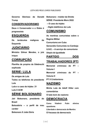 LISTA DOS MEUS LIVROS PUBLICADOS
[ 150 ]
Governo Glorioso de Donald
Trump
CONSERVADORISMO
Deus é Conservador e o Diabo é
progressista
ESQUERDA
Os tentáculos malignos da
Esquerda
JUDICIÁRIO
Ministro Gilmar Mendes, o juiz
iníquo
CORRUPÇÃO
Planilha de propina da Odebrecht
explicada
SERIE: LULA
Os amigos de Lula
Todos os telefones do presidente
Lula
Lula e o caso do triplex 21
Lula X ACM
SÉRIE BOLSONARO
Jair Bolsonaro, presidente do
Brasil
Bolsodória – o perfil de mau
caráter
Bolsonaro X João Dória
Bolsonaro – traidor da Direita
SÉRIE: Presidente Moro 2022
– O caso do triplex
- Sigilo telefônico do Lula
COMUNISMO
As mentiras comunistas sobre o
Regime Militar
Comunismo em Cuba
Genocídio Comunista no Camboja
U.N.E. – A serviço do comunismo
Utopia da Igualdade
PARTIDO DOS
TRABALHADORES [PT]
Memorial criminoso do PT –
Volume I
Memorial criminoso do PT –
Volume II
PT X Cristianismo
NAZISMO
Minha Luta de Adolf Hitler com
comentários
O lado bom do nazismo
DEMOCRACIA
Como Vladimir Putin elimina
opositores
Liberdade e democracia de Mentira
O fracasso da democracia
 