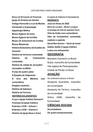 LISTA DOS MEUS LIVROS PUBLICADOS
[ 152 ]
Museu do Brinquedo de Pomerode
Igreja do Embaré em Santos
Código Hamurabi e a Lei de Moisés
Introdução à Arqueologia
Egiptologia Bíblica
Museu Egípcio do Cairo
Museu Egípcio de Curitiba
Museu do Automóvel de Curitiba
Museu Mazzaropi
História Eclesiástica de Eusébio de
Cesaréia
História do Universo comentada
História do Cristianismo
comentada
História da cidade de Jerusalém
Jerusalém na Bíblia
O anjo de quatro patas
A Epopéia de Gilgamesh
O livro dos Mártires com
comentários
Dragões existiram
História de Itabaiana
História da Ferrovia
HISTÓRIA ECLESIÁSTICA
O que é Igreja Católica Romana?
Finanças da Igreja Católica
Entenda a CCB – Volume I
Entenda a CCB – Volume II
História da Igreja Deus é Amor
A cúpula do Vaticano é homossexual
BIOGRAFIA
Jacó em férias de 2022
Maria de Lourdes – Mulher coragem
Cronologia da Vida do apóstolo Paulo
Vida de Antão com comentários
Vida de Constantino comentada
capítulo a capítulo
David Ben-Gurion – Herói de Israel
Galileu Galilei X Igreja Católica
Lutero era antissemita
GEOGRAFIA
Balneário Camboriú no Brasil
Dubai, maravilha da humanidade
Vila Inglesa de Paranapiacaba
Cidade de Paraty no Brasil
AVIAÇÃO
Os acidentes aéreos no Brasil
Aeroporto Guarulhos, maravilha
da humanidade
Aeroporto de Tel-Aviv, maravilha
da humanidade
Airbus A380, maravilha da
humanidade
CIÊNCIAS SOCIAIS
Acumuladores
Os quatro temperamentos
 