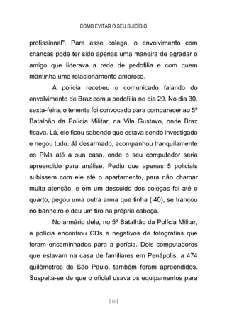 COMO EVITAR O SEU SUICÍDIO
[ 16 ]
profissional". Para esse colega, o envolvimento com
crianças pode ter sido apenas uma maneira de agradar o
amigo que liderava a rede de pedofilia e com quem
mantinha uma relacionamento amoroso.
A polícia recebeu o comunicado falando do
envolvimento de Braz com a pedofilia no dia 29. No dia 30,
sexta-feira, o tenente foi convocado para comparecer ao 5º
Batalhão da Polícia Militar, na Vila Gustavo, onde Braz
ficava. Lá, ele ficou sabendo que estava sendo investigado
e negou tudo. Já desarmado, acompanhou tranquilamente
os PMs até a sua casa, onde o seu computador seria
apreendido para análise. Pediu que apenas 5 policiais
subissem com ele até o apartamento, para não chamar
muita atenção, e em um descuido dos colegas foi até o
quarto, pegou uma outra arma que tinha (.40), se trancou
no banheiro e deu um tiro na própria cabeça.
No armário dele, no 5º Batalhão da Polícia Militar,
a polícia encontrou CDs e negativos de fotografias que
foram encaminhados para a perícia. Dois computadores
que estavam na casa de familiares em Penápolis, a 474
quilômetros de São Paulo, também foram apreendidos.
Suspeita-se de que o oficial usava os equipamentos para
 