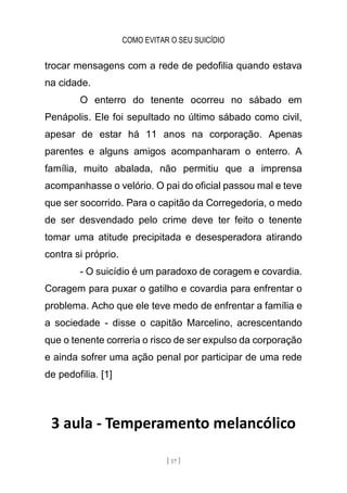 COMO EVITAR O SEU SUICÍDIO
[ 17 ]
trocar mensagens com a rede de pedofilia quando estava
na cidade.
O enterro do tenente ocorreu no sábado em
Penápolis. Ele foi sepultado no último sábado como civil,
apesar de estar há 11 anos na corporação. Apenas
parentes e alguns amigos acompanharam o enterro. A
família, muito abalada, não permitiu que a imprensa
acompanhasse o velório. O pai do oficial passou mal e teve
que ser socorrido. Para o capitão da Corregedoria, o medo
de ser desvendado pelo crime deve ter feito o tenente
tomar uma atitude precipitada e desesperadora atirando
contra si próprio.
- O suicídio é um paradoxo de coragem e covardia.
Coragem para puxar o gatilho e covardia para enfrentar o
problema. Acho que ele teve medo de enfrentar a família e
a sociedade - disse o capitão Marcelino, acrescentando
que o tenente correria o risco de ser expulso da corporação
e ainda sofrer uma ação penal por participar de uma rede
de pedofilia. [1]
3 aula - Temperamento melancólico
 