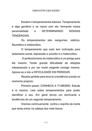 COMO EVITAR O SEU SUICÍDIO
[ 18 ]
Existem 4 temperamentos básicos. Temperamento
é algo genético e se nasce com ele, formando nossa
personalidade e DETERMINANDO NOSSAS
TENDENCIAS.
Os temperamentos são: sanguíneo, colérico,
fleumático e melancólico.
O temperamento que mais tem inclinação para
isolamento social, depressão e suicídio é o melancólico.
O perfeccionismo do melancólico é um perigo para
ele mesmo. Tendo grande dificuldade de relações
interpessoais e por ser muito exigente consigo mesmo.
Agrave-se a isto a DIFICULDADE EM PERDOAR.
Receita perfeita para leva-lo a tendência suicida no
momento propício.
Primeiro passo: CONHECA A TI MESMO. Estude
a si mesmo. Leia sobre temperamentos para poder
identificar o seu. Em geral temos um dominante e
tendências de um segundo temperamento.
Oremos continuamente contra o espírito da morte
que tenta entrar na cabeça dos mais fracos.
 